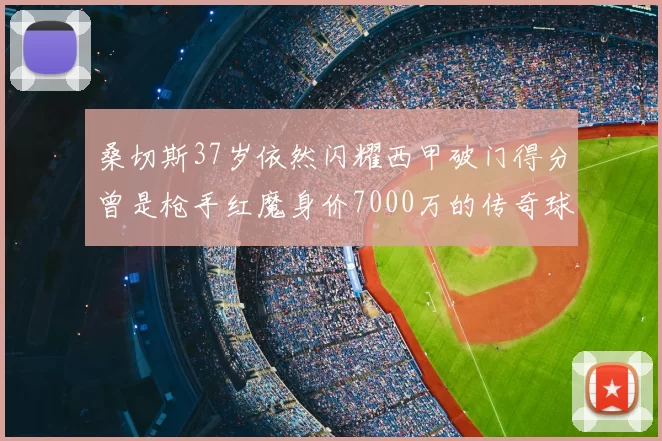 桑切斯37岁依然闪耀西甲破门得分曾是枪手红魔身价7000万的传奇球星