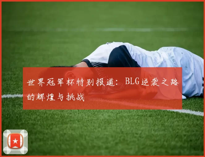 世界冠军杯特别报道:BLG逆袭之路的辉煌与挑战