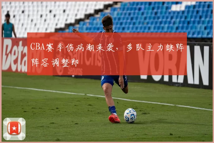 CBA赛季伤病潮来袭,多队主力缺阵阵容调整即