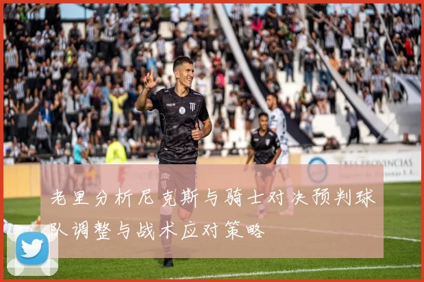 老里分析尼克斯与骑士对决预判球队调整与战术应对策略