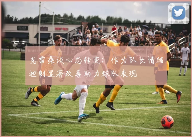 克雷桑谈心态转变：作为队长情绪控制显著改善助力球队表现