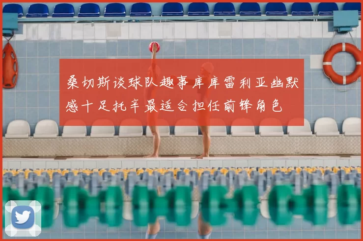 桑切斯谈球队趣事库库雷利亚幽默感十足托辛最适合担任前锋角色