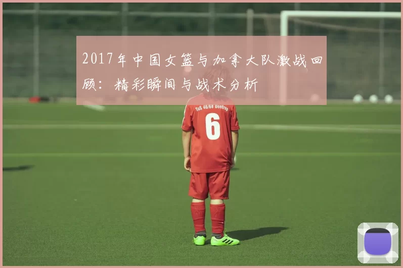 2017年中国女篮与加拿大队激战回顾：精彩瞬间与战术分析