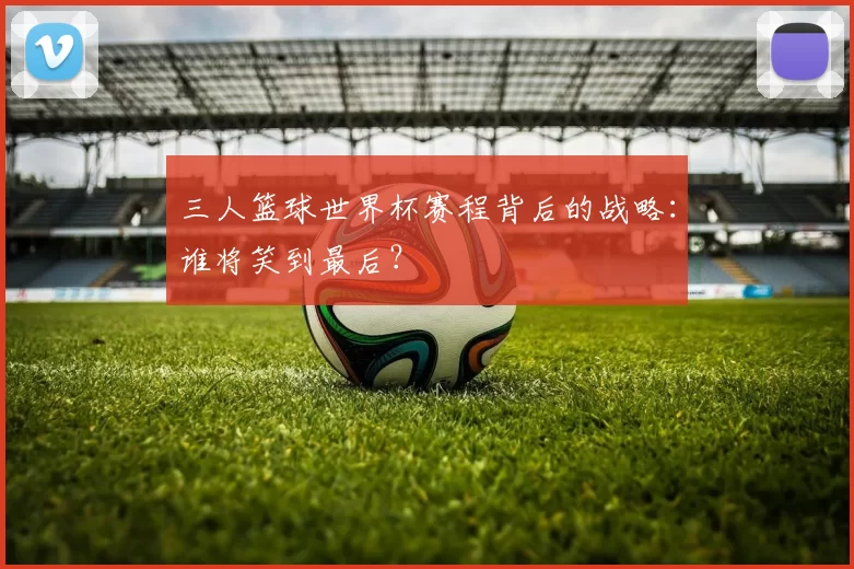 三人篮球世界杯赛程背后的战略：谁将笑到最后？
