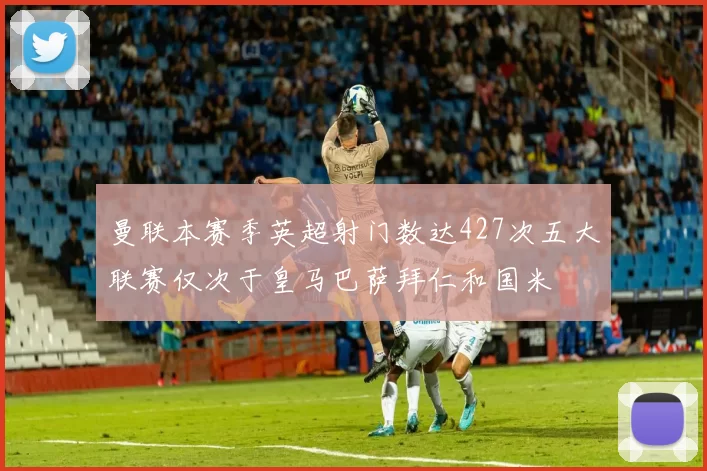 曼联本赛季英超射门数达427次五大联赛仅次于皇马巴萨拜仁和国米