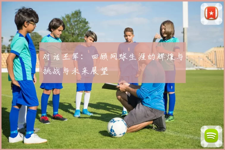 对话王军：回顾网球生涯的辉煌与挑战与未来展望