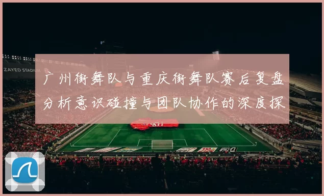 广州街舞队与重庆街舞队赛后复盘分析意识碰撞与团队协作的深度探讨