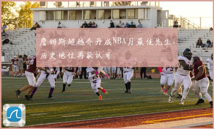 詹姆斯超越乔丹成NBA月最佳先生，历史地位再获认可