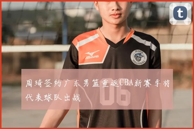 周琦签约广东男篮重返CBA新赛季将代表球队出战