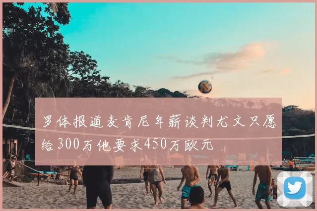 罗体报道麦肯尼年薪谈判尤文只愿给300万他要求450万欧元