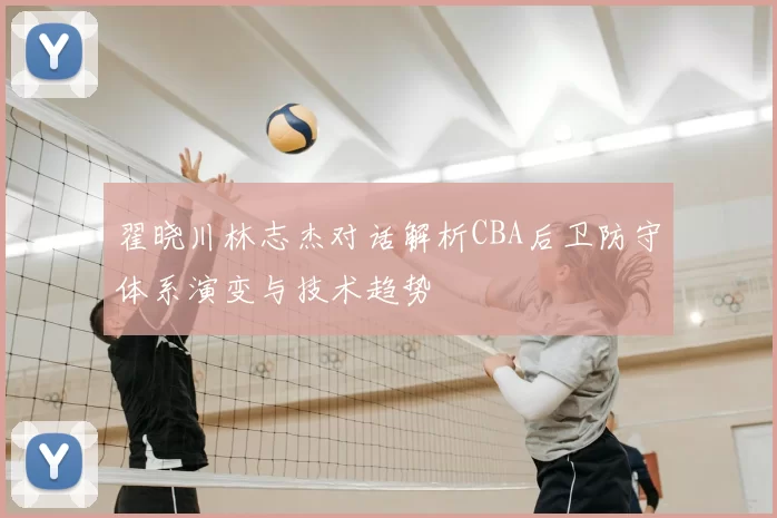翟晓川林志杰对话解析CBA后卫防守体系演变与技术趋势