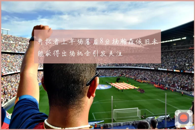 开拓者上半场落后8分杨瀚森依旧未能获得出场机会引发关注
