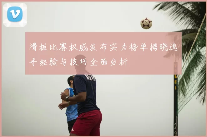 滑板比赛权威发布实力榜单揭晓选手经验与技巧全面分析