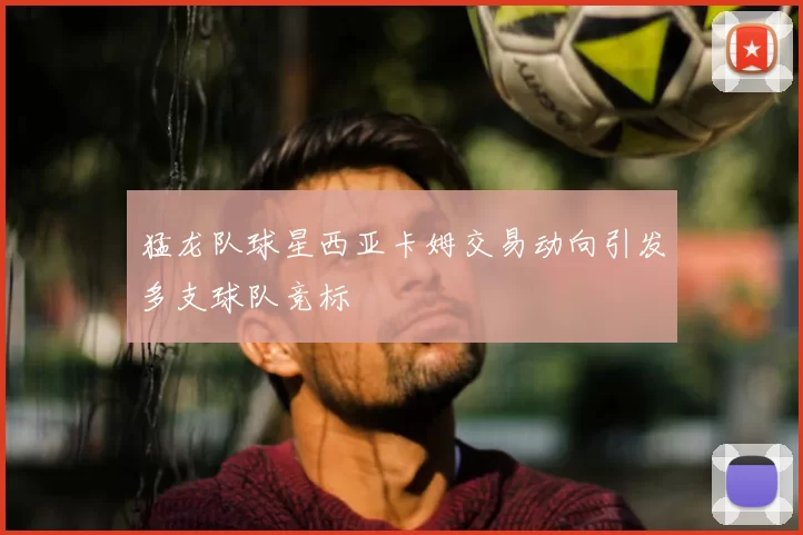 猛龙队球星西亚卡姆交易动向引发多支球队竞标