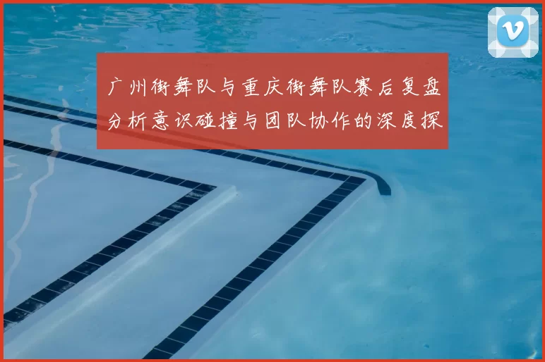 广州街舞队与重庆街舞队赛后复盘分析意识碰撞与团队协作的深度探讨