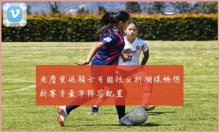 老詹重返骑士可能性分析湖媒畅想新赛季豪华阵容配置