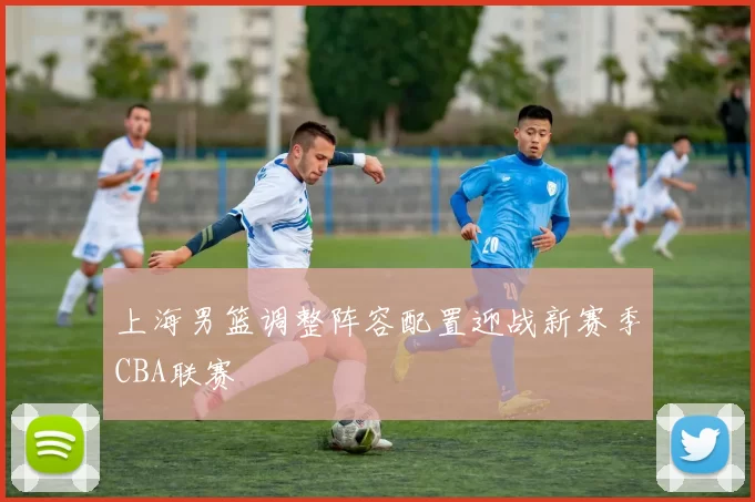 上海男篮调整阵容配置迎战新赛季CBA联赛
