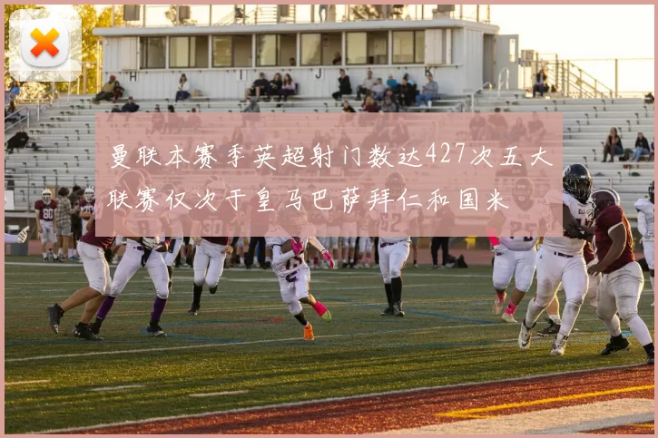 曼联本赛季英超射门数达427次五大联赛仅次于皇马巴萨拜仁和国米
