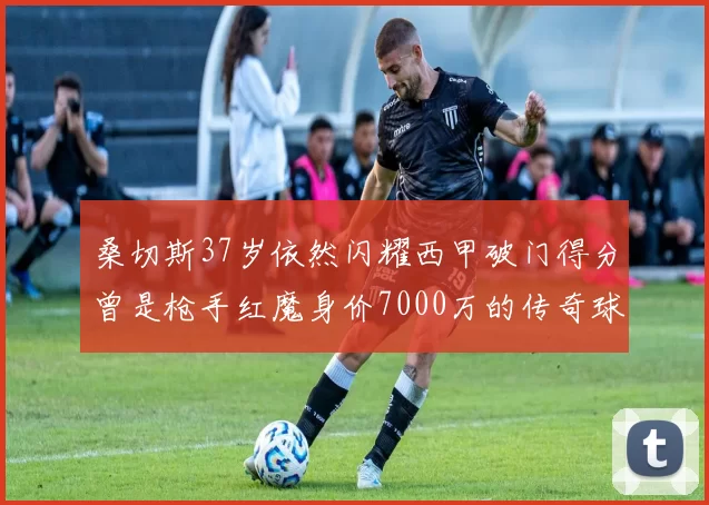 桑切斯37岁依然闪耀西甲破门得分曾是枪手红魔身价7000万的传奇球星