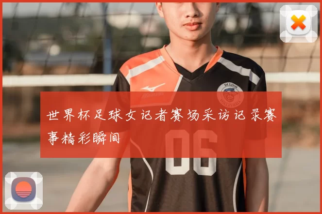 世界杯足球女记者赛场采访记录赛事精彩瞬间