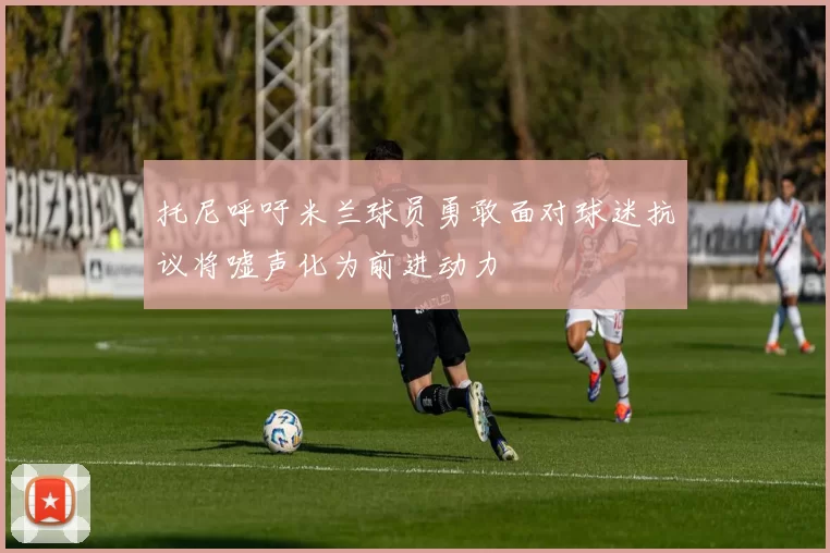 托尼呼吁米兰球员勇敢面对球迷抗议将嘘声化为前进动力