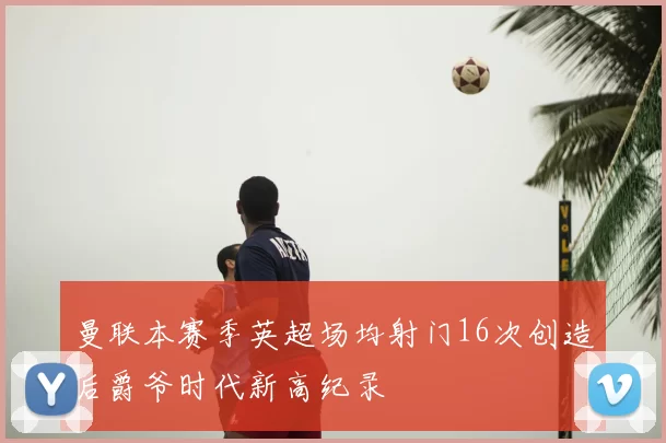 曼联本赛季英超场均射门16次创造后爵爷时代新高纪录