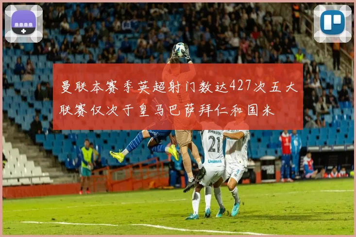 曼联本赛季英超射门数达427次五大联赛仅次于皇马巴萨拜仁和国米
