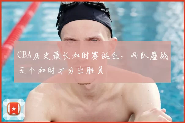 CBA历史最长加时赛诞生，两队鏖战五个加时才分出胜负