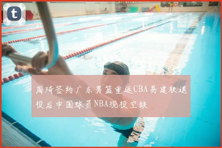 周琦签约广东男篮重返CBA易建联退役后中国球员NBA现役空缺