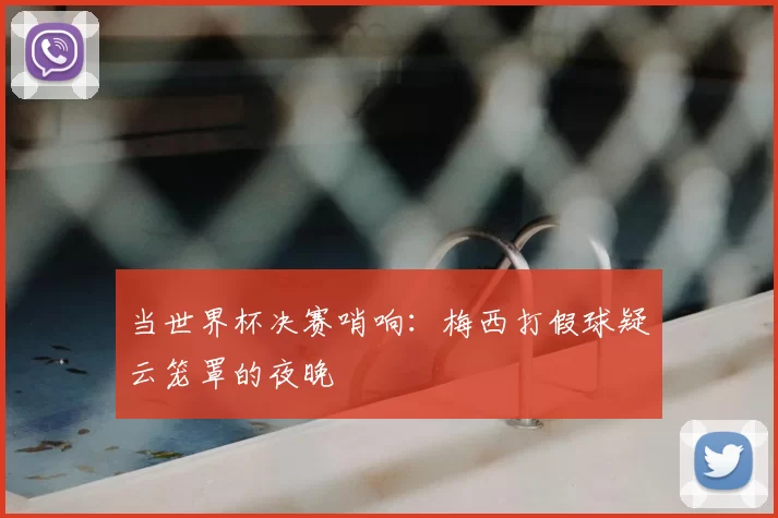 当世界杯决赛哨响：梅西打假球疑云笼罩的夜晚