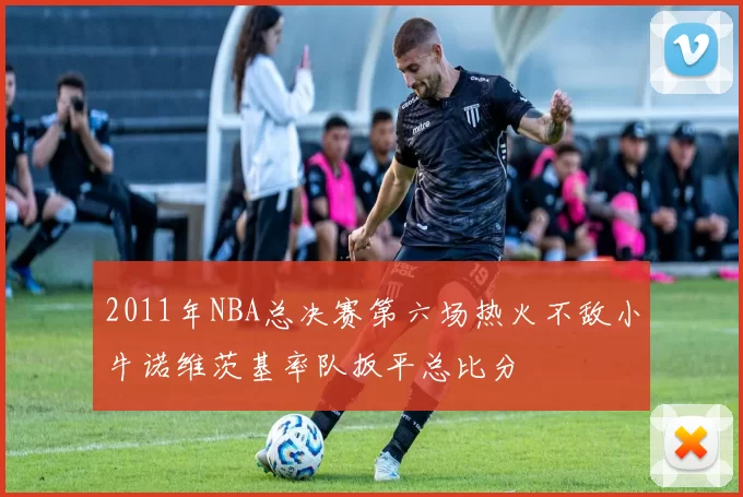 2011年NBA总决赛第六场热火不敌小牛诺维茨基率队扳平总比分