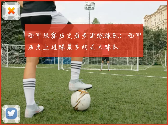 西甲联赛历史最多进球球队：西甲历史上进球最多的五大球队