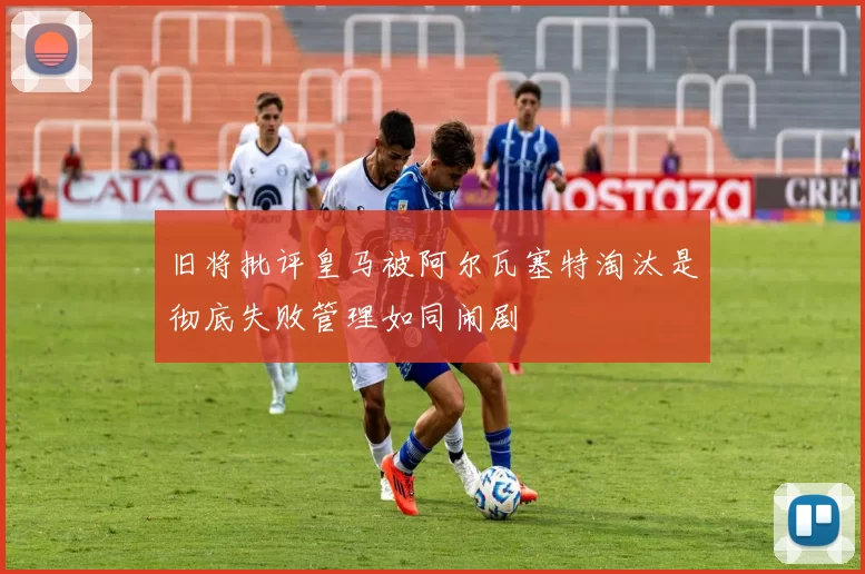 旧将批评皇马被阿尔瓦塞特淘汰是彻底失败管理如同闹剧