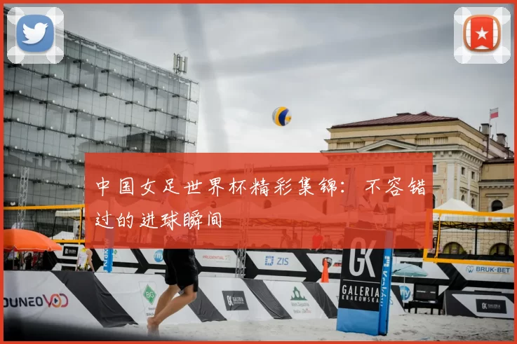 中国女足世界杯精彩集锦：不容错过的进球瞬间