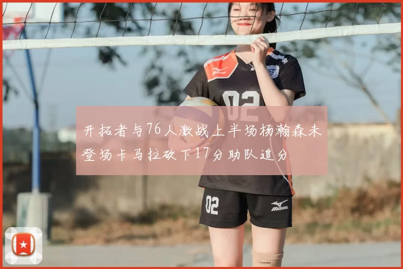 开拓者与76人激战上半场杨瀚森未登场卡马拉砍下17分助队追分