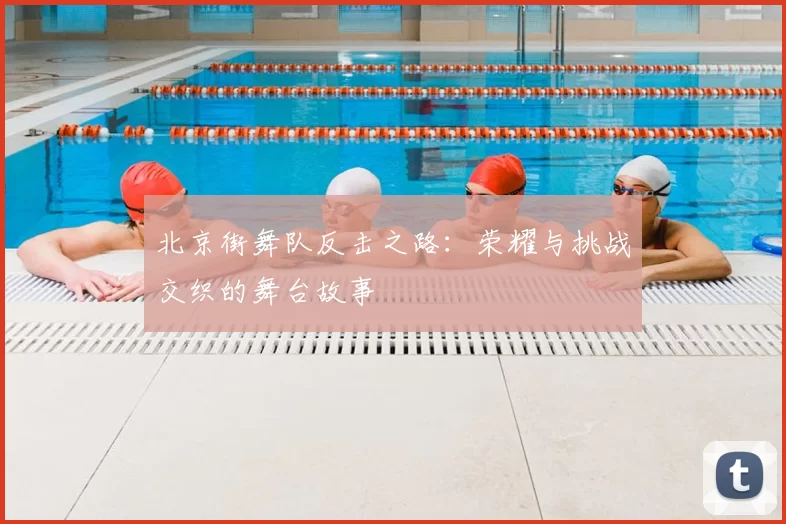 北京街舞队反击之路：荣耀与挑战交织的舞台故事