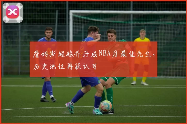 詹姆斯超越乔丹成NBA月最佳先生,历史地位再获认可