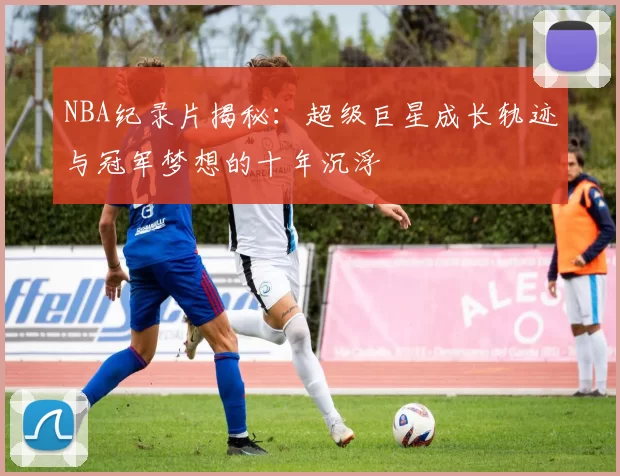 NBA纪录片揭秘：超级巨星成长轨迹与冠军梦想的十年沉浮