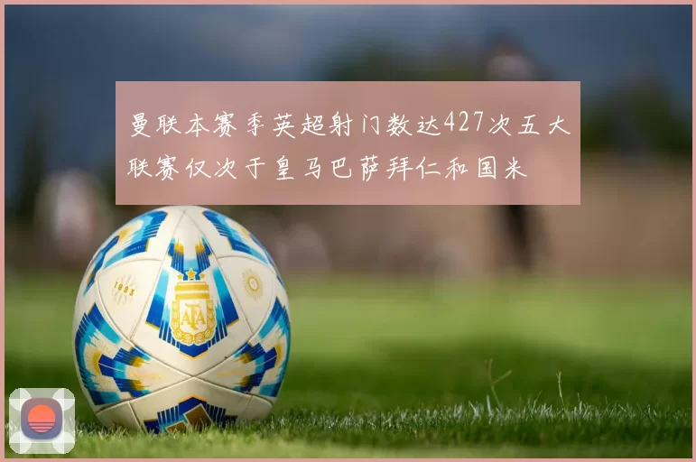 曼联本赛季英超射门数达427次五大联赛仅次于皇马巴萨拜仁和国米
