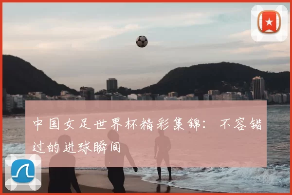 中国女足世界杯精彩集锦：不容错过的进球瞬间