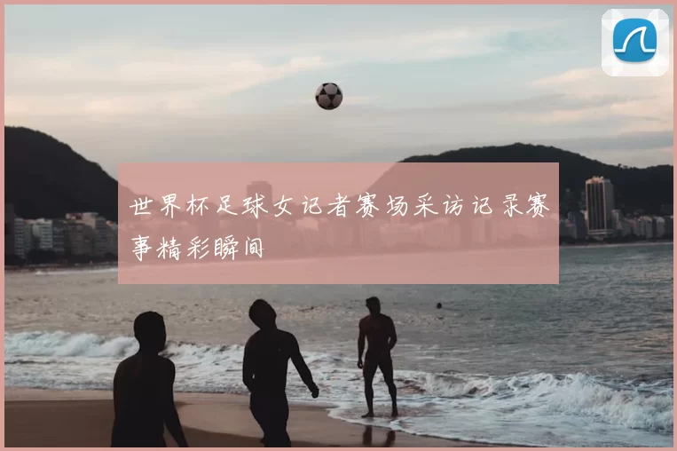 世界杯足球女记者赛场采访记录赛事精彩瞬间