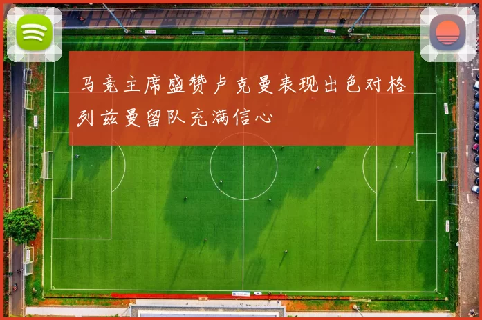 马竞主席盛赞卢克曼表现出色对格列兹曼留队充满信心