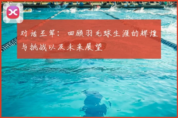 对话王军：回顾羽毛球生涯的辉煌与挑战以及未来展望
