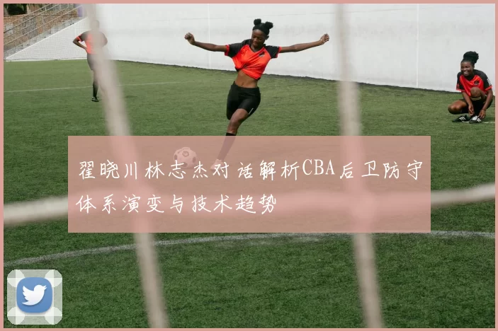 翟晓川林志杰对话解析CBA后卫防守体系演变与技术趋势