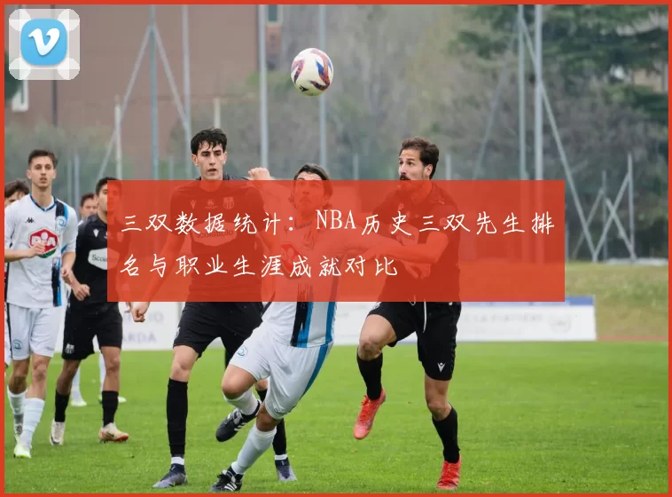 三双数据统计：NBA历史三双先生排名与职业生涯成就对比