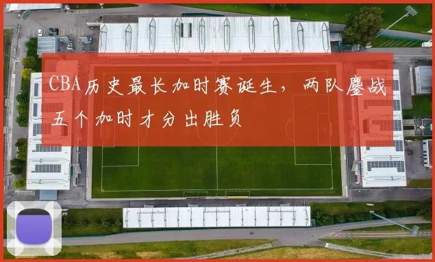 CBA历史最长加时赛诞生，两队鏖战五个加时才分出胜负